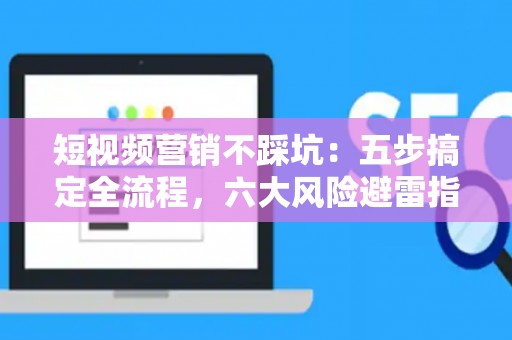 短视频营销不踩坑：五步搞定全流程，六大风险避雷指南